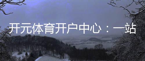 开元体育开户中心：一站式畅享棋牌电游的顶级娱乐体验