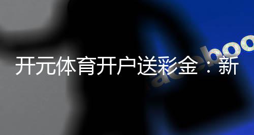 开元体育开户送彩金：新用户专享豪礼首存即赠8888元