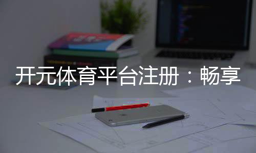 开元体育平台注册：畅享顶级棋牌娱乐与电子游艺体验