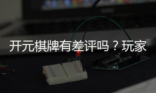 开元棋牌有差评吗？玩家真实评价与体验分享