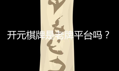 开元棋牌是老牌平台吗？资深玩家揭秘其历史与真实体验