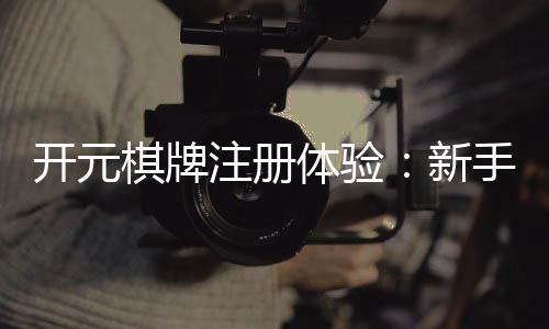 开元棋牌注册体验：新手必看的开户礼金与游戏攻略