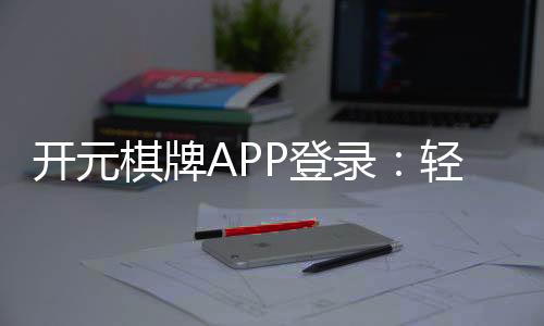 开元棋牌APP登录：轻松畅玩棋牌游戏的必备指南