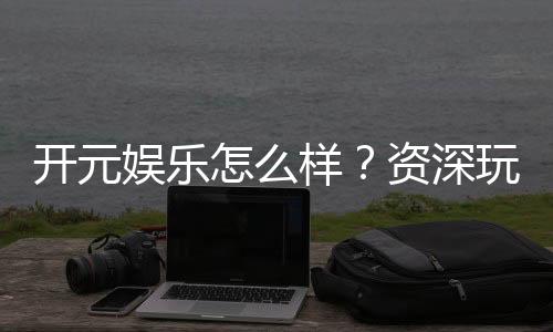 开元娱乐怎么样?资深玩家带你全面评测平台体验