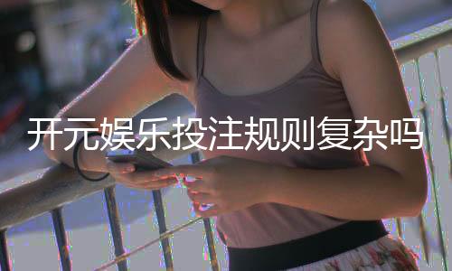开元娱乐投注规则复杂吗？新手玩家3分钟快速上手指南