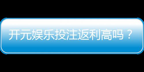 开元娱乐投注返利高吗？深度解析返利规则与实战技巧