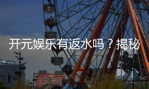 开元娱乐有返水吗？揭秘返水比例与领取攻略