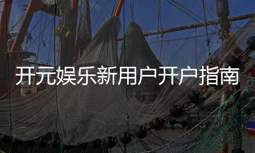 开元娱乐新用户开户指南：轻松注册享首存礼遇与新手福利