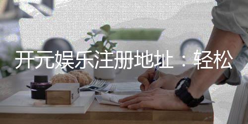 开元娱乐注册地址：轻松获取官方入口与安全注册指南