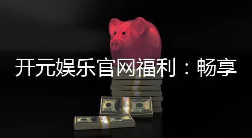 开元娱乐官网福利：畅享新人大礼包与每日返水优惠