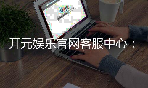 开元娱乐官网客服中心:专业服务与高效解决方案指南