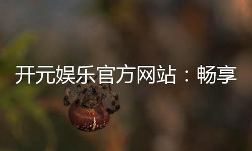 开元娱乐官方网站:畅享棋牌电游的顶级娱乐体验