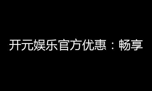 开元娱乐官方优惠：畅享独家福利与高额返水活动