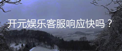 开元娱乐客服响应快吗？实测体验告诉你答案！