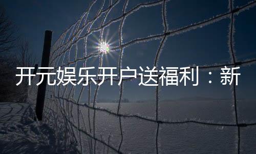 开元娱乐开户送福利：新会员专享豪礼首存即赠888元彩金