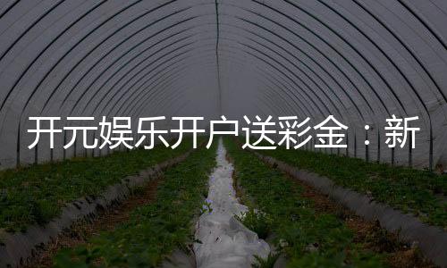 开元娱乐开户送彩金：新会员专享豪礼首存即赠彩金福利