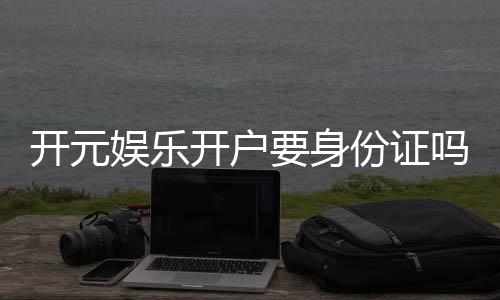 开元娱乐开户要身份证吗？一文详解实名认证流程与注意事项