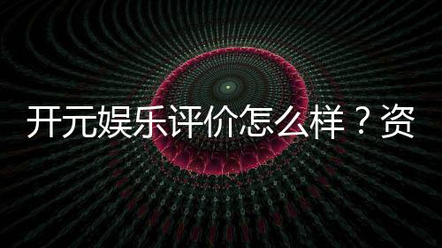 开元娱乐评价怎么样？资深玩家真实体验分享