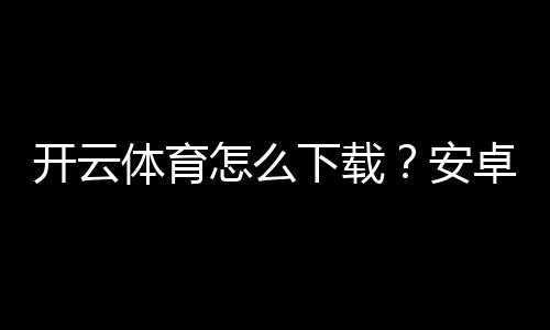 开云体育怎么下载？安卓苹果版最新版安装与注册完整教程