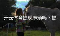 开云体育提现麻烦吗？提现流程、到账时间、手续费与常见问题一文看懂