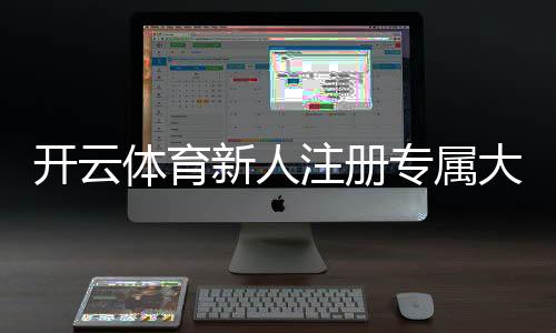 开云体育新人注册专属大礼包怎么领取？新手注册流程、奖励规则与使用攻略