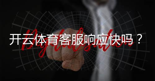 开云体育客服响应快吗？真实响应速度测评与投诉处理攻略