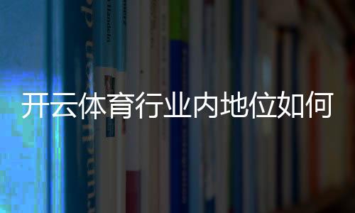 开云体育行业内地位如何？市场份额、竞争优势与发展前景一文看懂