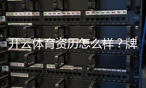 开云体育资历怎么样？牌照资质、运营实力与用户口碑全面解析