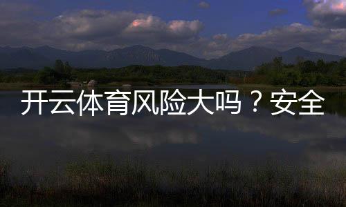 开云体育风险大吗？安全性与合法性全面评估及新手避坑攻略