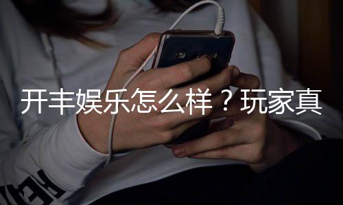 开丰娱乐怎么样？玩家真实体验与平台优势解析
