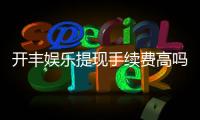 开丰娱乐提现手续费高吗？资深玩家解析费用详情与优化技巧