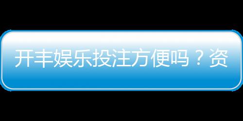 开丰娱乐投注方便吗？资深玩家实测存取款与游戏体验