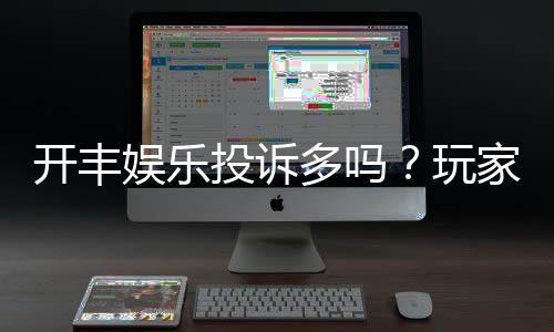 开丰娱乐投诉多吗？玩家真实反馈与平台解析