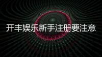 开丰娱乐新手注册要注意什么？五大关键事项助你顺利开局