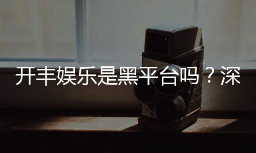 开丰娱乐是黑平台吗?深度解析其安全性与玩家真实评价