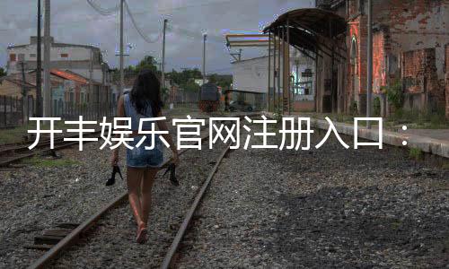 开丰娱乐官网注册入口：轻松三步完成注册畅享豪华游戏盛宴