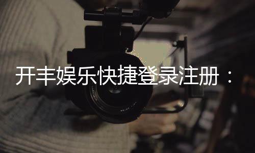 开丰娱乐快捷登录注册：轻松三步完成账号注册畅玩全站