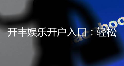 开丰娱乐开户入口：轻松注册畅享顶级棋牌盛宴