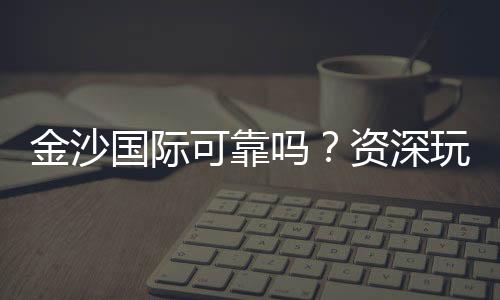 金沙国际可靠吗？资深玩家揭秘其真实性与游戏体验