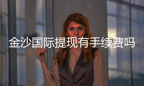 金沙国际提现有手续费吗？详细解析手续费标准与到账时间