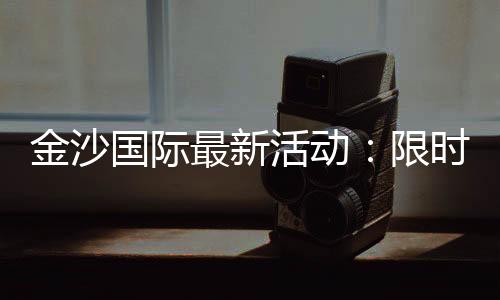金沙国际最新活动:限时优惠与独家礼包等你来拿