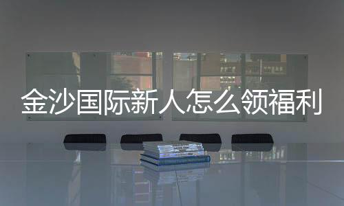 金沙国际新人怎么领福利？手把手教你获取独家优惠