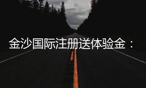 金沙国际注册送体验金：畅享豪华礼遇与高额回馈的秘诀