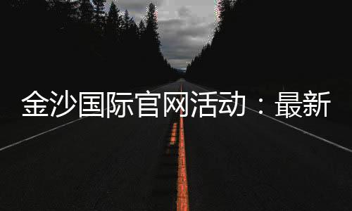 金沙国际官网活动：最新优惠与豪华礼遇一网打尽