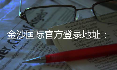 金沙国际官方登录地址：畅享顶级娱乐体验与安全投注指南