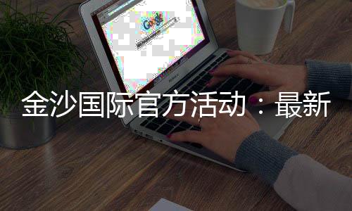 金沙国际官方活动：最新优惠与高返水福利全解析