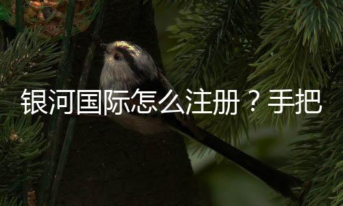 银河国际怎么注册？手把手教你快速完成账号申请