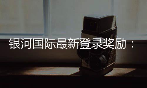 银河国际最新登录奖励：揭秘新用户专属福利与高额返利活动