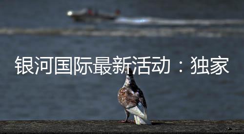 银河国际最新活动:独家优惠与高额彩金等你来拿