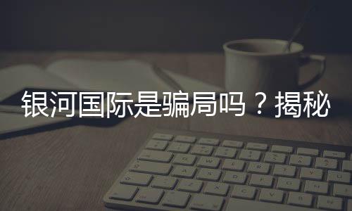 银河国际是骗局吗？揭秘其真实性与玩家体验